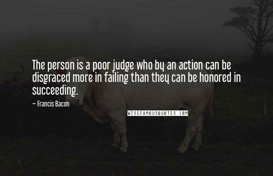 Francis Bacon Quotes: The person is a poor judge who by an action can be disgraced more in failing than they can be honored in succeeding.