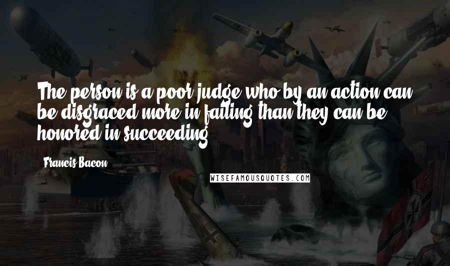 Francis Bacon Quotes: The person is a poor judge who by an action can be disgraced more in failing than they can be honored in succeeding.