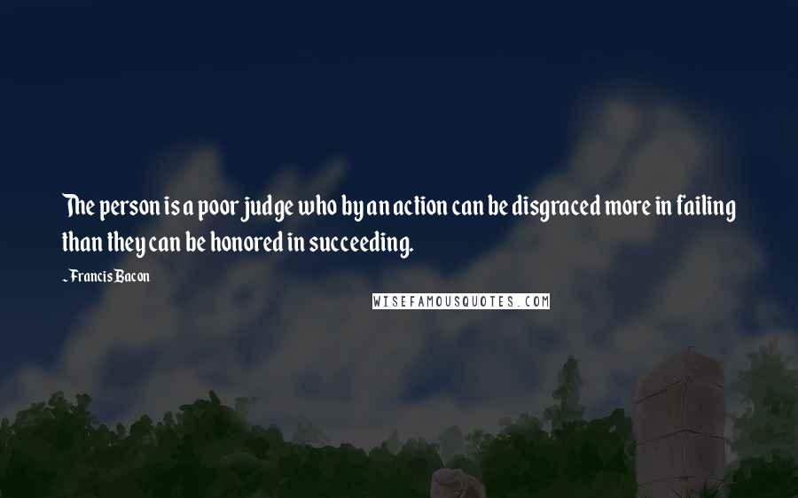Francis Bacon Quotes: The person is a poor judge who by an action can be disgraced more in failing than they can be honored in succeeding.
