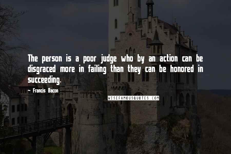 Francis Bacon Quotes: The person is a poor judge who by an action can be disgraced more in failing than they can be honored in succeeding.