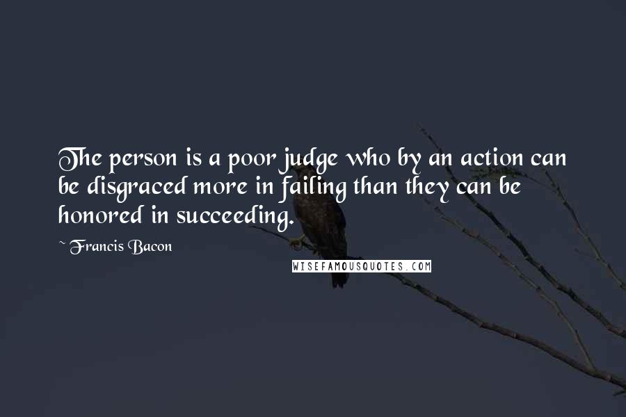 Francis Bacon Quotes: The person is a poor judge who by an action can be disgraced more in failing than they can be honored in succeeding.