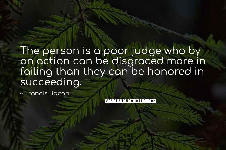 Francis Bacon Quotes: The person is a poor judge who by an action can be disgraced more in failing than they can be honored in succeeding.