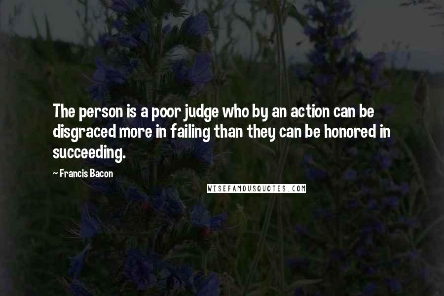 Francis Bacon Quotes: The person is a poor judge who by an action can be disgraced more in failing than they can be honored in succeeding.