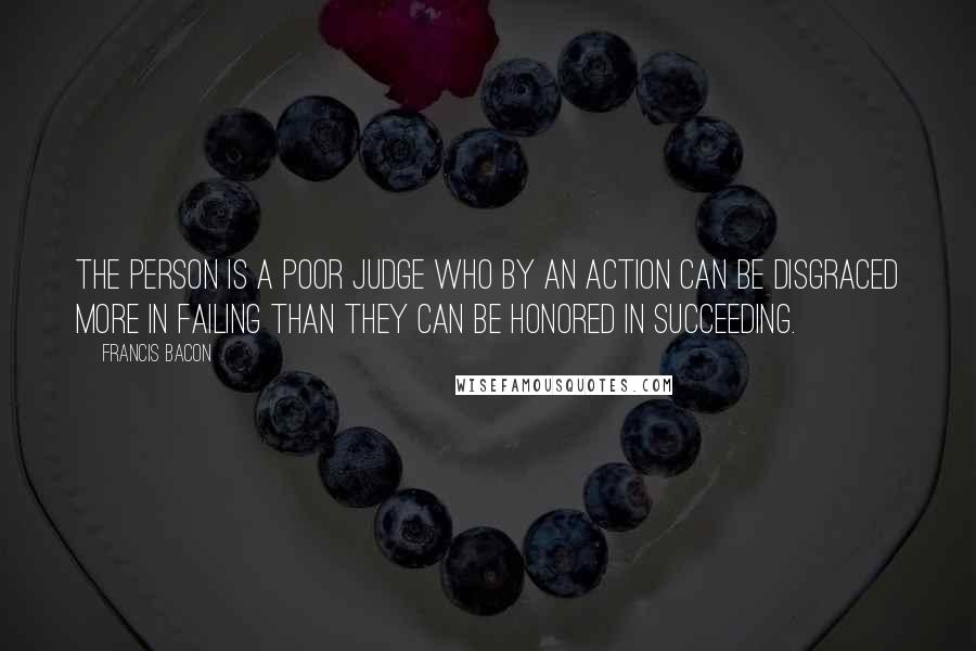 Francis Bacon Quotes: The person is a poor judge who by an action can be disgraced more in failing than they can be honored in succeeding.