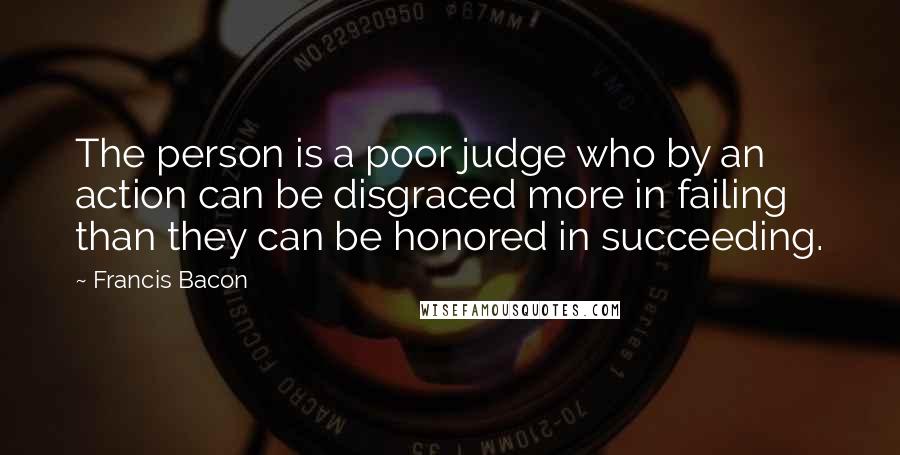 Francis Bacon Quotes: The person is a poor judge who by an action can be disgraced more in failing than they can be honored in succeeding.