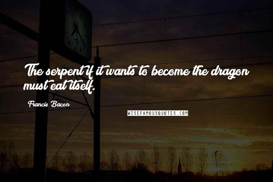 Francis Bacon Quotes: The serpent if it wants to become the dragon must eat itself.