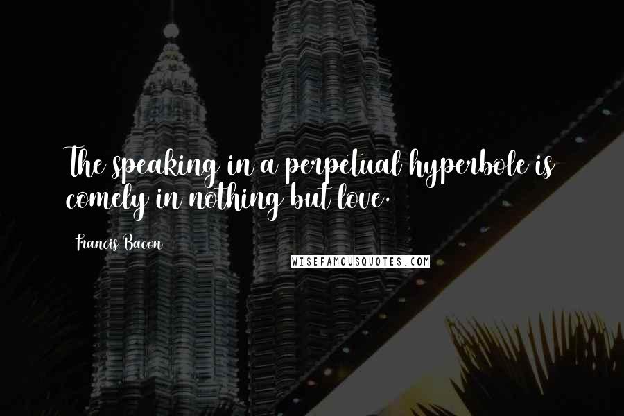Francis Bacon Quotes: The speaking in a perpetual hyperbole is comely in nothing but love.