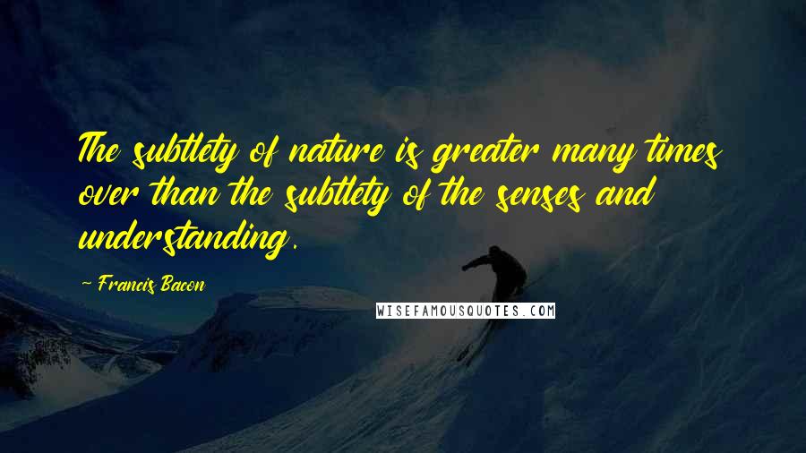 Francis Bacon Quotes: The subtlety of nature is greater many times over than the subtlety of the senses and understanding.