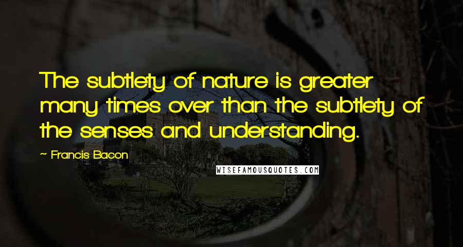 Francis Bacon Quotes: The subtlety of nature is greater many times over than the subtlety of the senses and understanding.