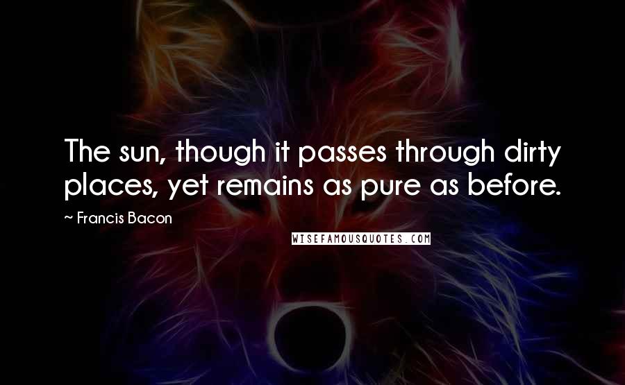 Francis Bacon Quotes: The sun, though it passes through dirty places, yet remains as pure as before.