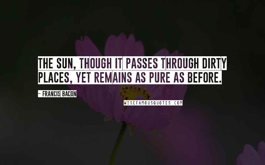 Francis Bacon Quotes: The sun, though it passes through dirty places, yet remains as pure as before.