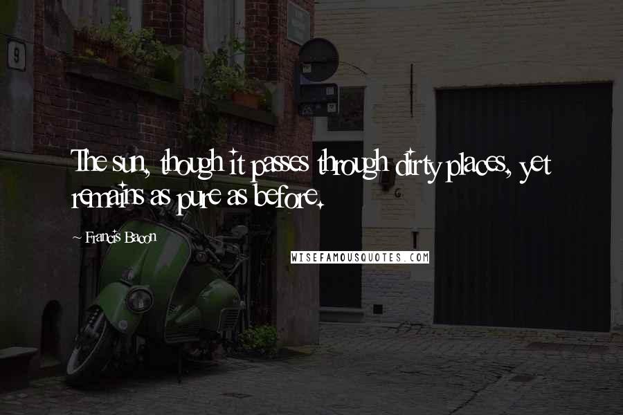 Francis Bacon Quotes: The sun, though it passes through dirty places, yet remains as pure as before.