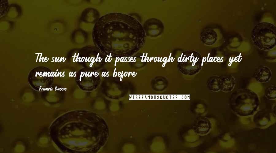 Francis Bacon Quotes: The sun, though it passes through dirty places, yet remains as pure as before.
