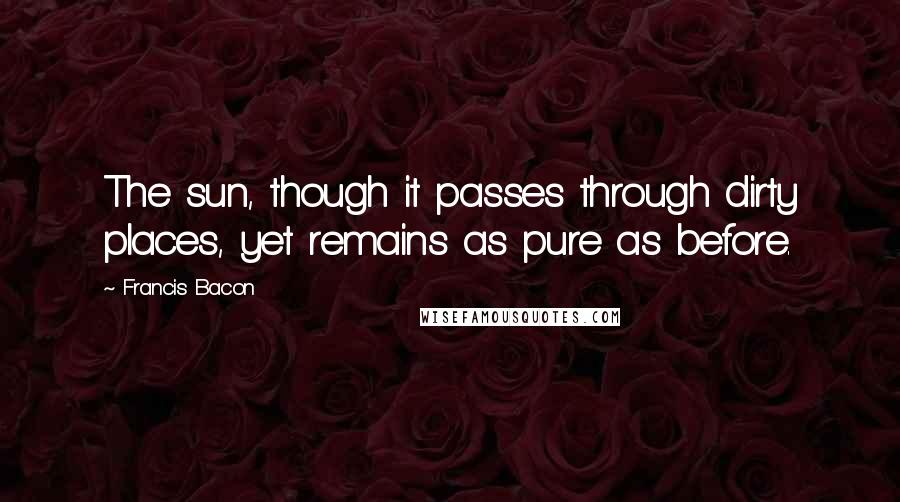 Francis Bacon Quotes: The sun, though it passes through dirty places, yet remains as pure as before.