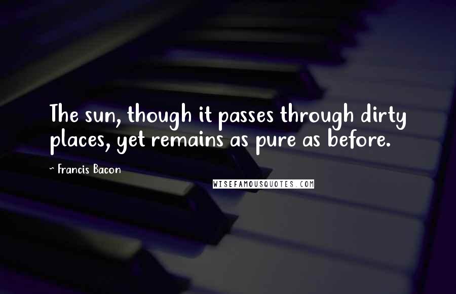 Francis Bacon Quotes: The sun, though it passes through dirty places, yet remains as pure as before.