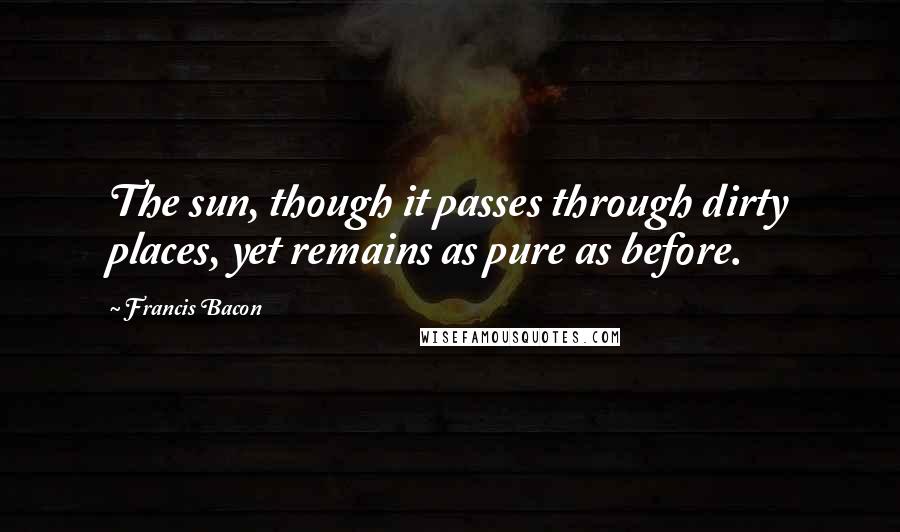 Francis Bacon Quotes: The sun, though it passes through dirty places, yet remains as pure as before.