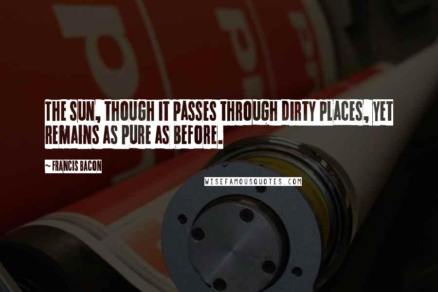 Francis Bacon Quotes: The sun, though it passes through dirty places, yet remains as pure as before.