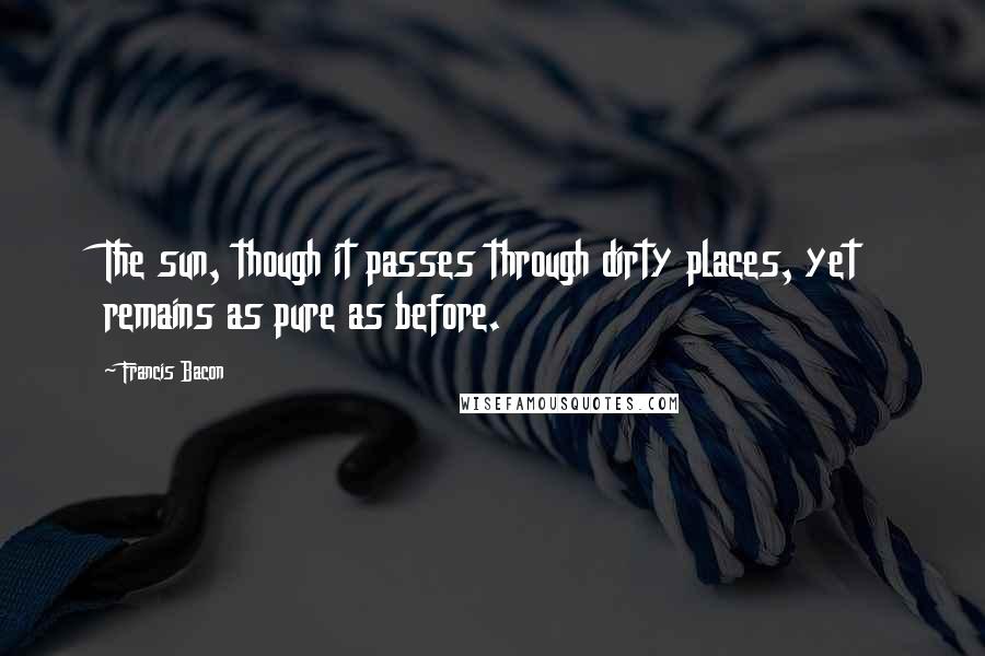 Francis Bacon Quotes: The sun, though it passes through dirty places, yet remains as pure as before.