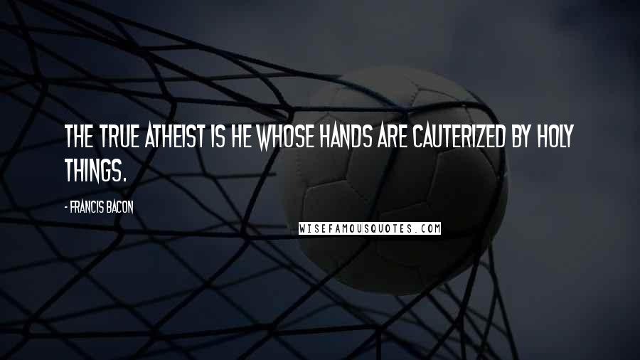 Francis Bacon Quotes: The true atheist is he whose hands are cauterized by holy things.