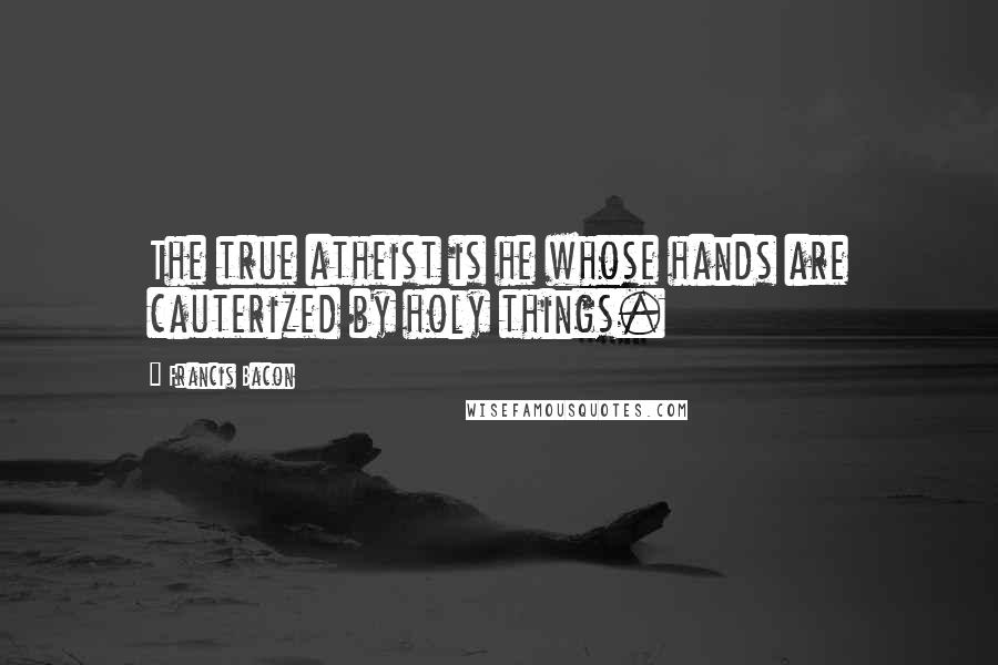 Francis Bacon Quotes: The true atheist is he whose hands are cauterized by holy things.