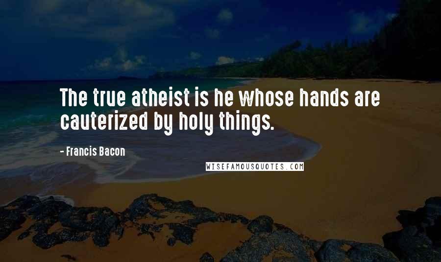 Francis Bacon Quotes: The true atheist is he whose hands are cauterized by holy things.