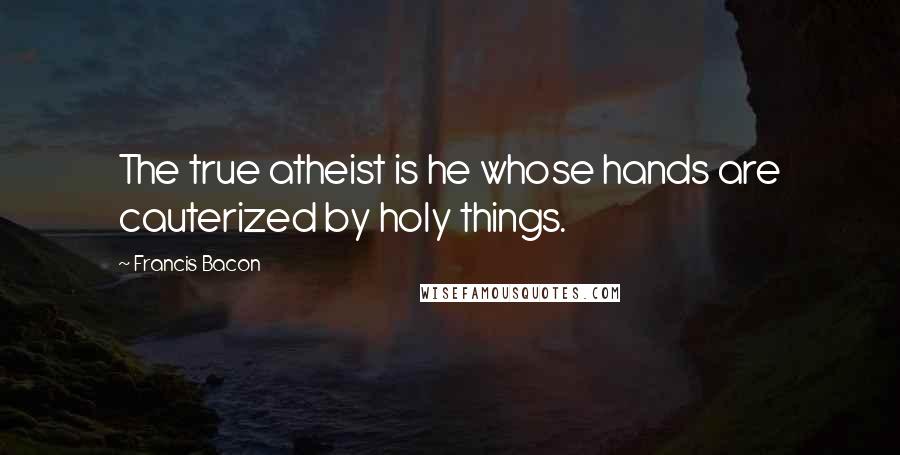 Francis Bacon Quotes: The true atheist is he whose hands are cauterized by holy things.