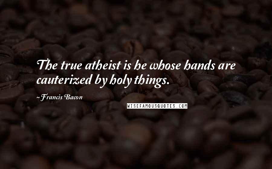 Francis Bacon Quotes: The true atheist is he whose hands are cauterized by holy things.