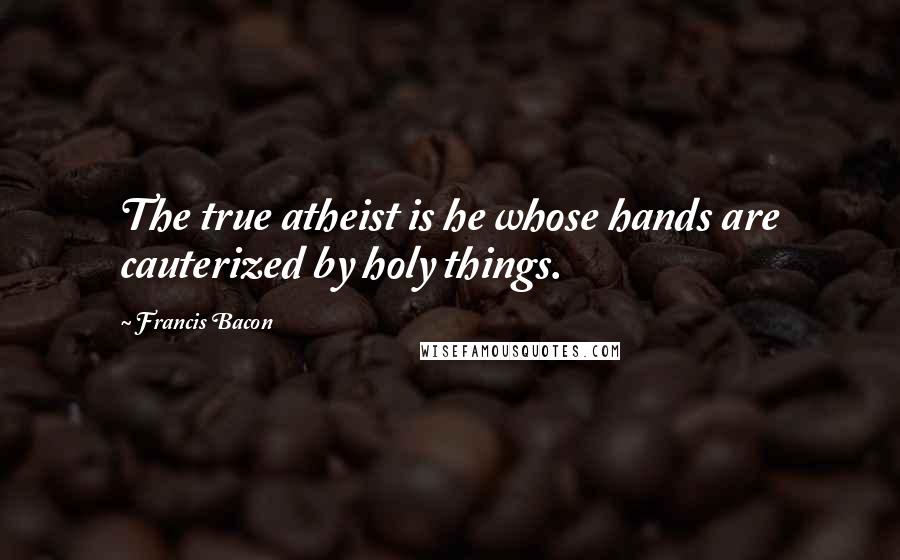 Francis Bacon Quotes: The true atheist is he whose hands are cauterized by holy things.