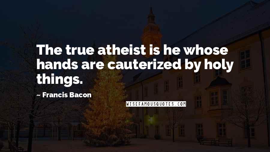 Francis Bacon Quotes: The true atheist is he whose hands are cauterized by holy things.