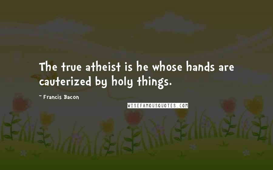 Francis Bacon Quotes: The true atheist is he whose hands are cauterized by holy things.