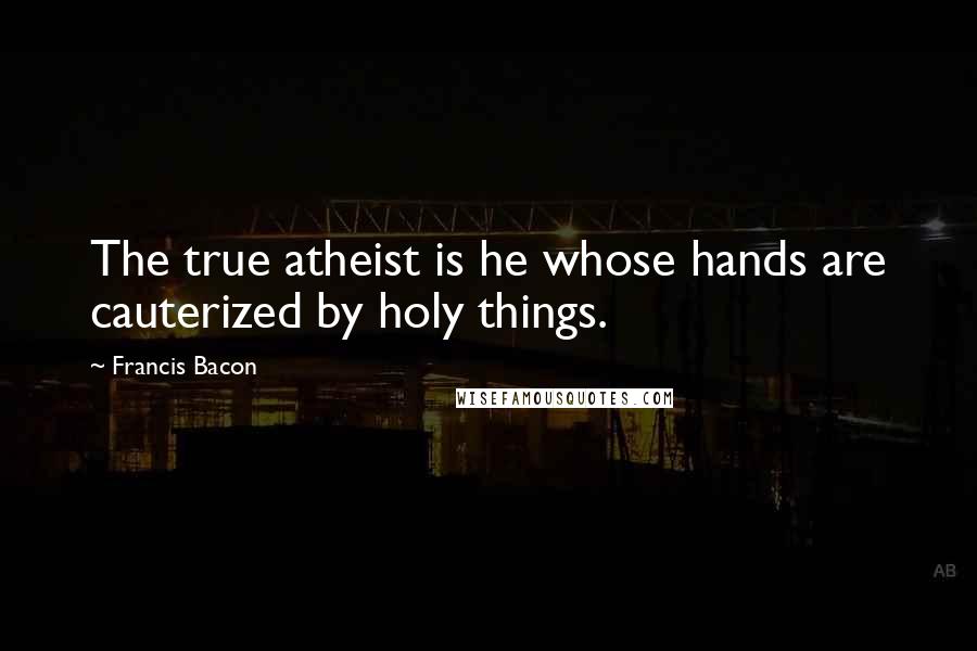 Francis Bacon Quotes: The true atheist is he whose hands are cauterized by holy things.