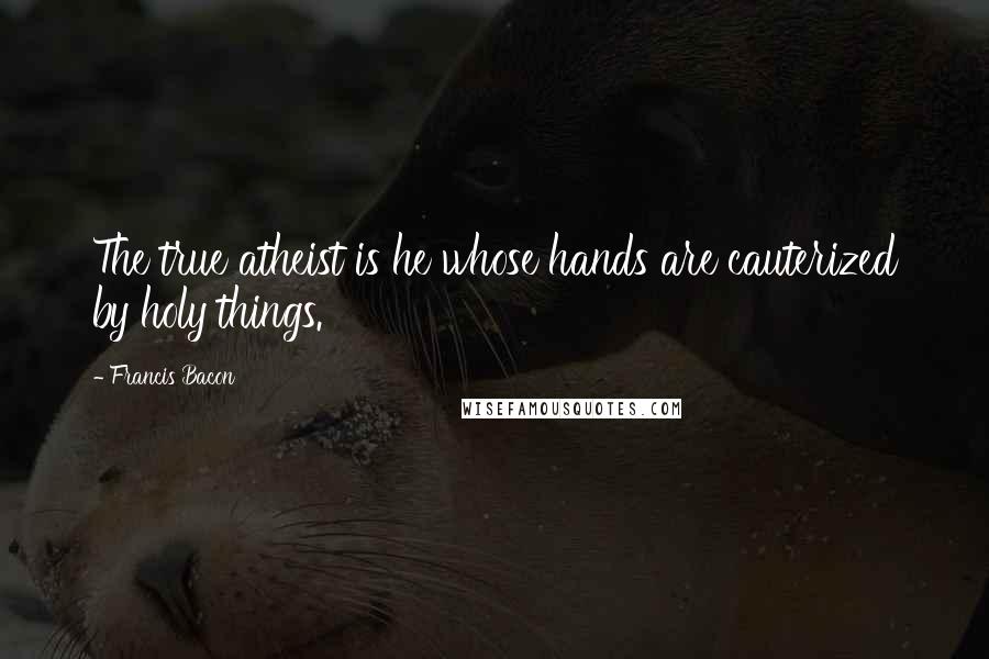 Francis Bacon Quotes: The true atheist is he whose hands are cauterized by holy things.