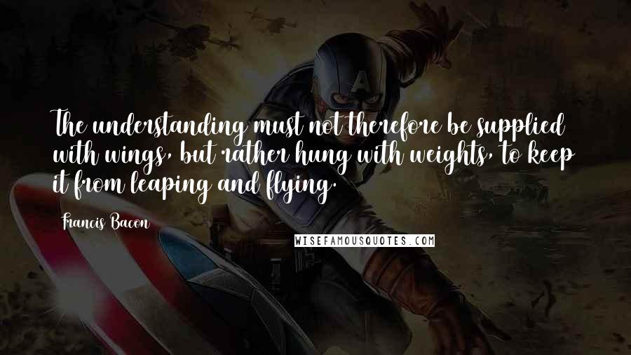 Francis Bacon Quotes: The understanding must not therefore be supplied with wings, but rather hung with weights, to keep it from leaping and flying.