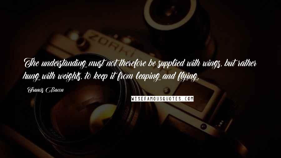 Francis Bacon Quotes: The understanding must not therefore be supplied with wings, but rather hung with weights, to keep it from leaping and flying.