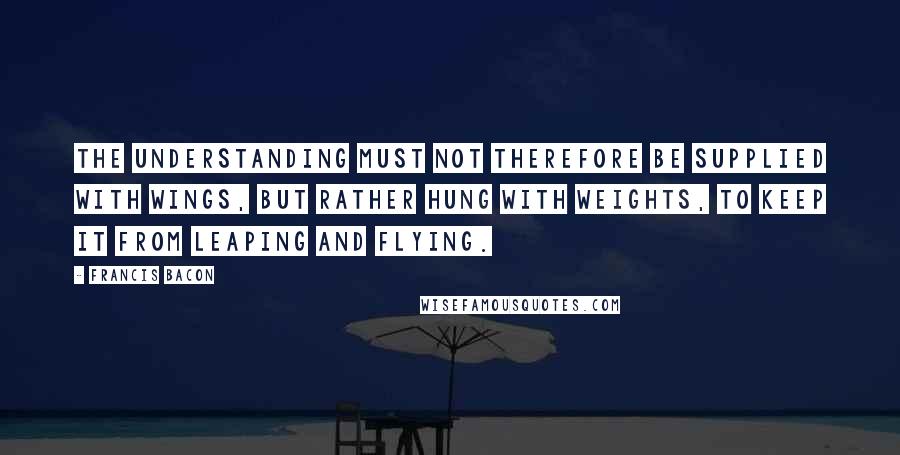 Francis Bacon Quotes: The understanding must not therefore be supplied with wings, but rather hung with weights, to keep it from leaping and flying.