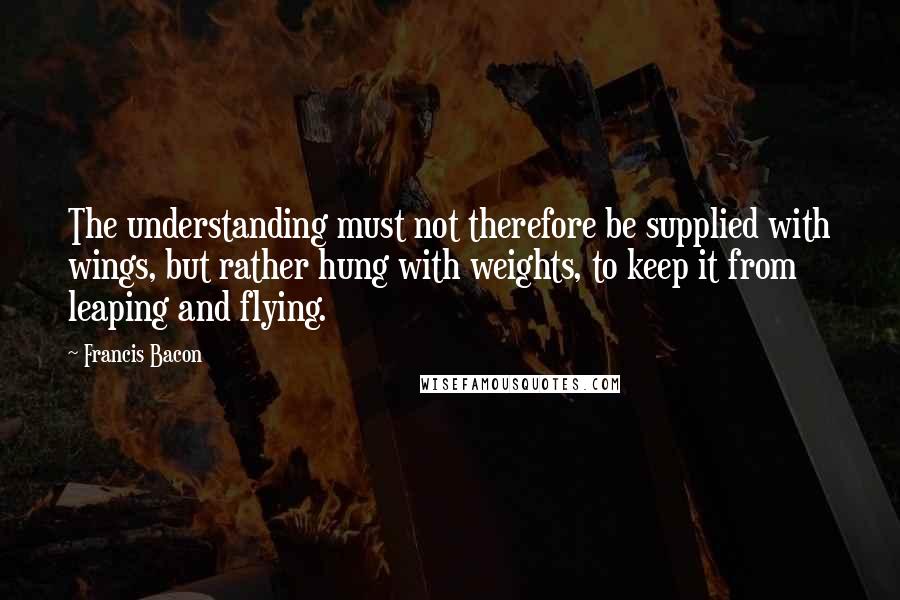 Francis Bacon Quotes: The understanding must not therefore be supplied with wings, but rather hung with weights, to keep it from leaping and flying.