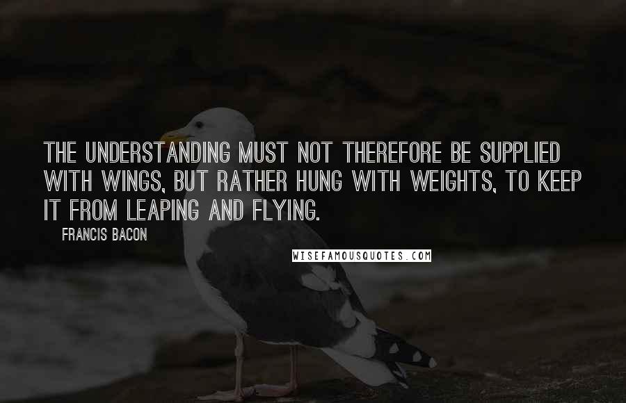 Francis Bacon Quotes: The understanding must not therefore be supplied with wings, but rather hung with weights, to keep it from leaping and flying.