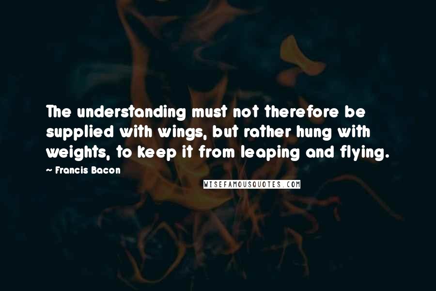 Francis Bacon Quotes: The understanding must not therefore be supplied with wings, but rather hung with weights, to keep it from leaping and flying.