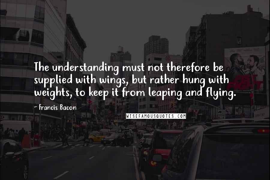 Francis Bacon Quotes: The understanding must not therefore be supplied with wings, but rather hung with weights, to keep it from leaping and flying.