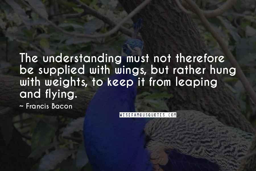 Francis Bacon Quotes: The understanding must not therefore be supplied with wings, but rather hung with weights, to keep it from leaping and flying.