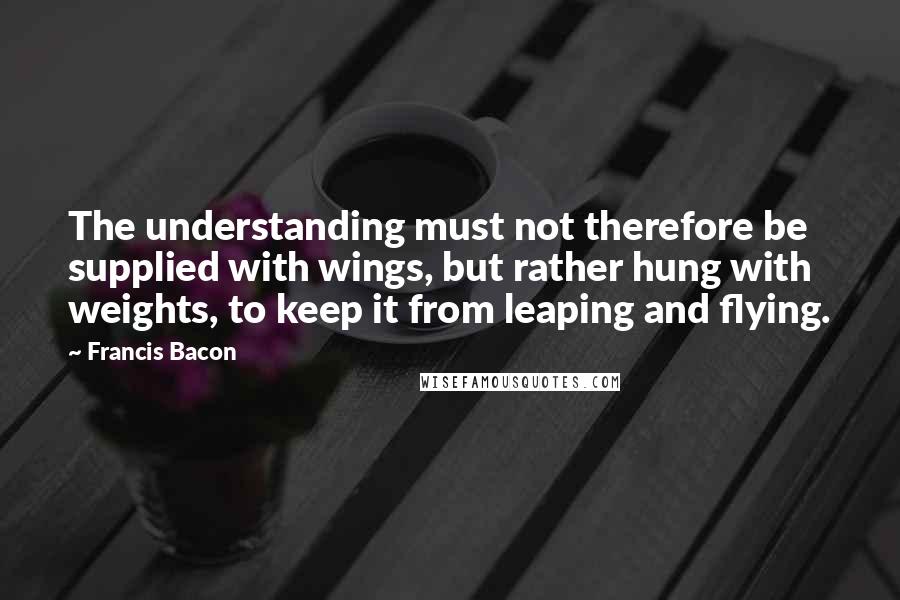 Francis Bacon Quotes: The understanding must not therefore be supplied with wings, but rather hung with weights, to keep it from leaping and flying.