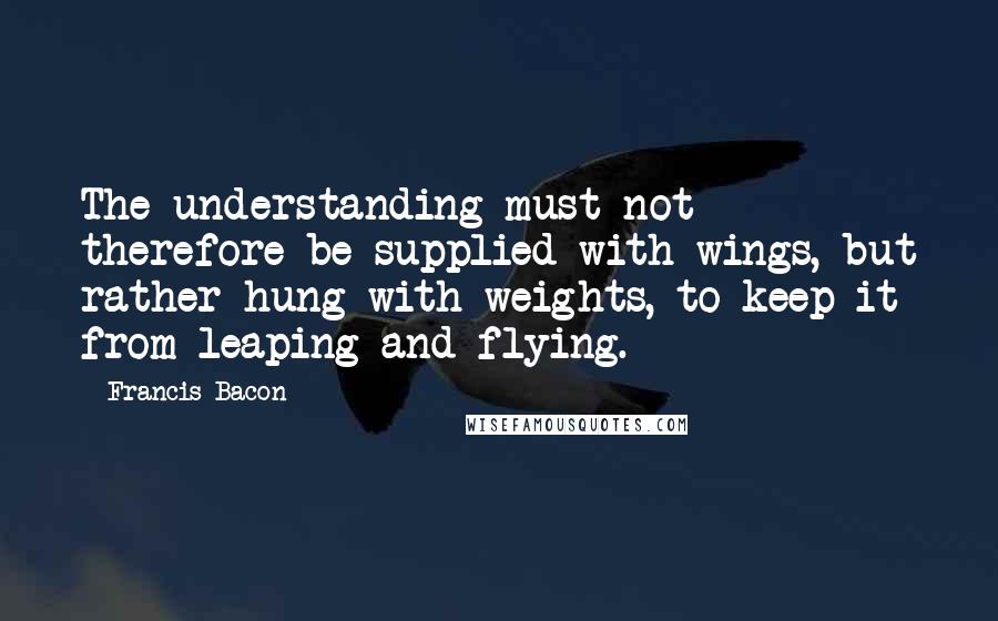 Francis Bacon Quotes: The understanding must not therefore be supplied with wings, but rather hung with weights, to keep it from leaping and flying.