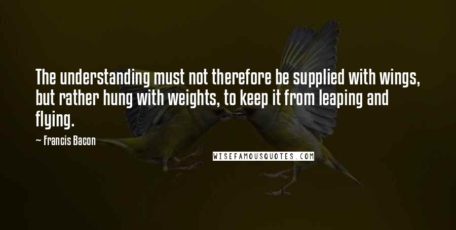 Francis Bacon Quotes: The understanding must not therefore be supplied with wings, but rather hung with weights, to keep it from leaping and flying.