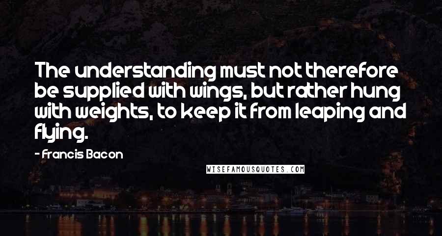 Francis Bacon Quotes: The understanding must not therefore be supplied with wings, but rather hung with weights, to keep it from leaping and flying.