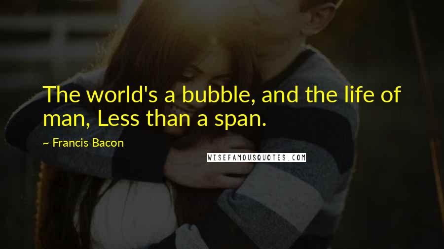 Francis Bacon Quotes: The world's a bubble, and the life of man, Less than a span.