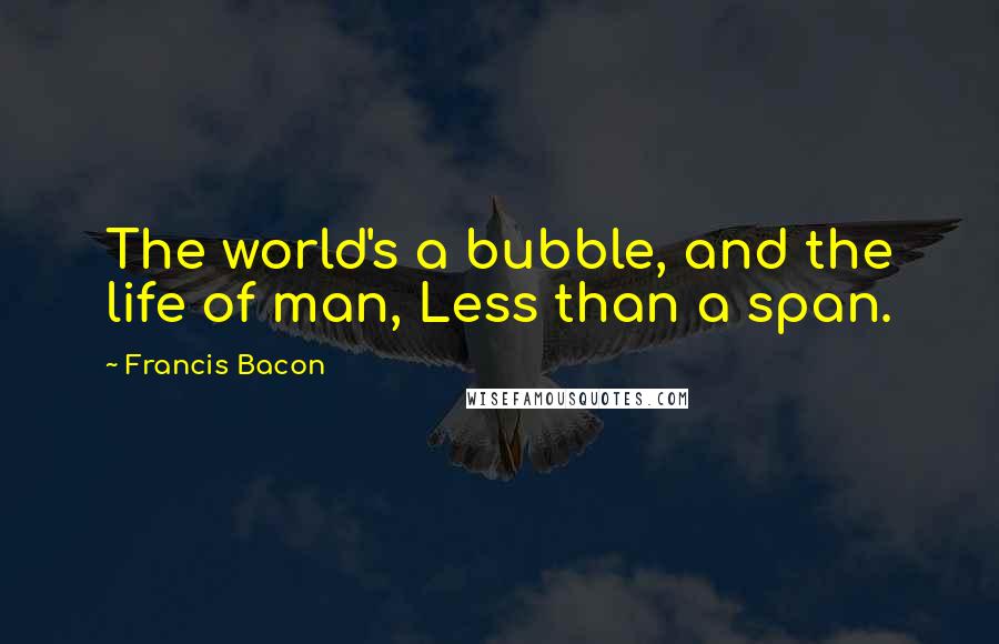 Francis Bacon Quotes: The world's a bubble, and the life of man, Less than a span.
