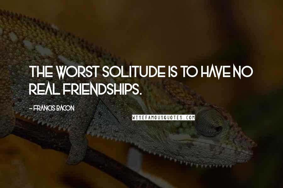 Francis Bacon Quotes: The worst solitude is to have no real friendships.