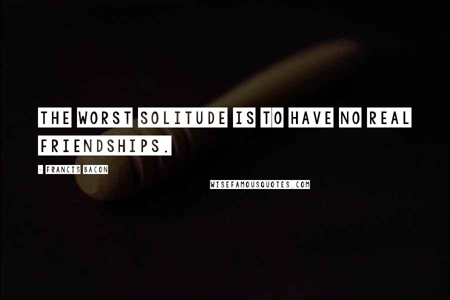 Francis Bacon Quotes: The worst solitude is to have no real friendships.