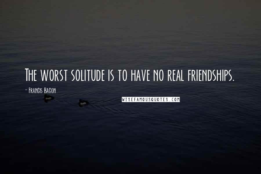 Francis Bacon Quotes: The worst solitude is to have no real friendships.