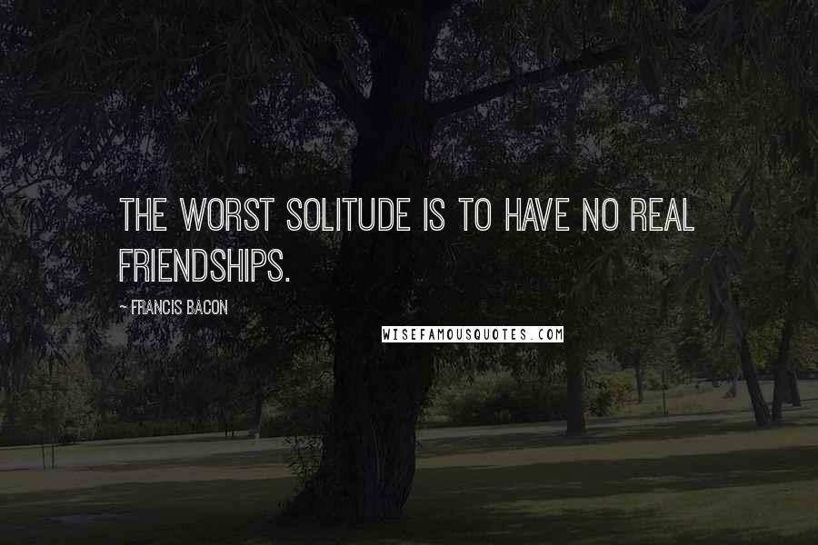 Francis Bacon Quotes: The worst solitude is to have no real friendships.